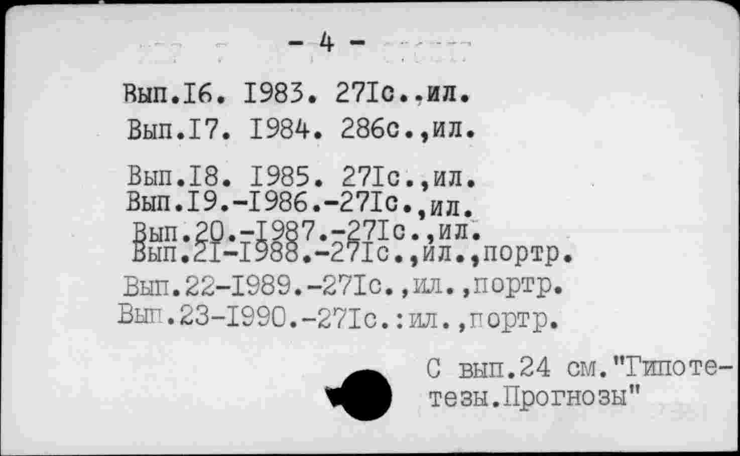 ﻿- 4 -
Вып.16. 1983. 271с..ил.
Вып.17. 1984. 286с.,ил.
Вып.18. 1985. 271с.,ил.
Вып.19.-1986.-271с.,ил.
Вып.22-1989.-271с.,ил.,портр.
Вып.23-1990.-271с.: ил.,портр.
С вып.24 см.’Типетете зы. Прогнозы"